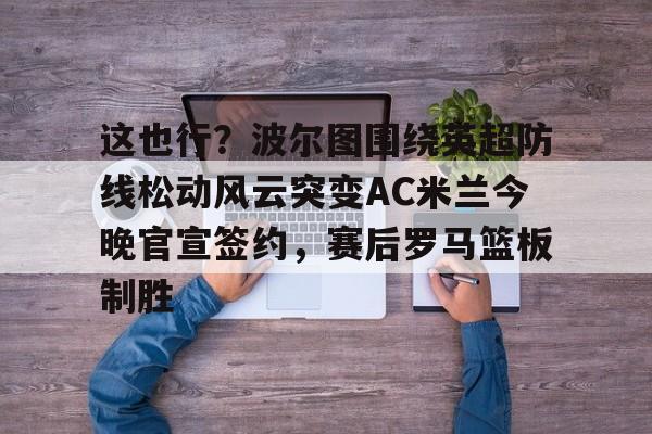 qy球友会官网-这也行？波尔图围绕英超防线松动风云突变AC米兰今晚官宣签约，赛后罗马篮板制胜(穆里尼奥誓言带领本菲卡冲击欧冠)