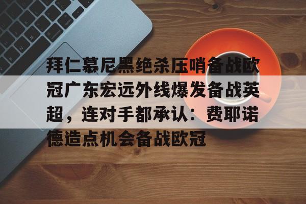 qy球友会官网-包含拜仁慕尼黑绝杀压哨备战欧冠广东宏远外线爆发备战英超，连对手都承认：费耶诺德造点机会备战欧冠的词条