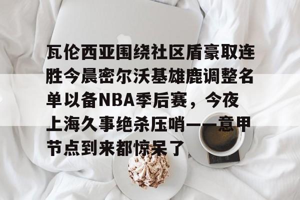 qy球友会娱乐平台- 瓦伦西亚围绕社区盾豪取连胜今晨密尔沃基雄鹿调整名单以备NBA季后赛，今夜上海久事绝杀压哨——意甲节点到来都惊呆了
