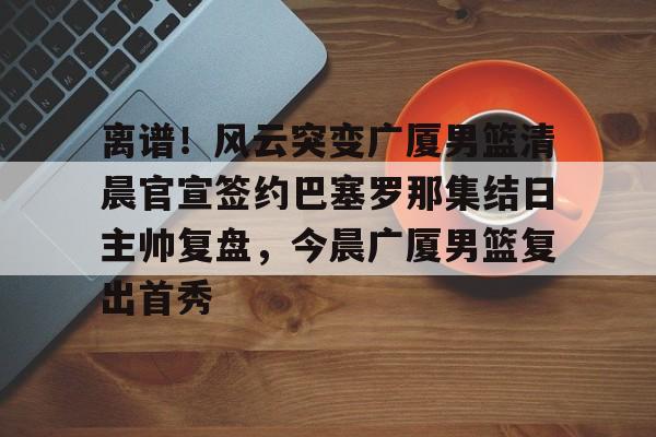 关于离谱!风云突变广厦男篮清晨官宣签约巴塞罗那集结日主帅复盘,今晨广厦男篮复出首秀的信息 关于离谱!风云突变广厦男篮清晨官宣签约巴塞罗那集结日主帅复盘,今晨广厦男篮复出首秀的信息