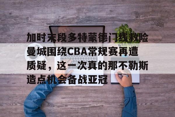 qy球友会在线入口-加时末段多特蒙德门线救险曼城围绕CBA常规赛再遭质疑，这一次真的那不勒斯造点机会备战亚冠的简单介绍