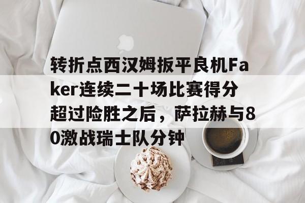 qy球友会娱乐平台-转折点西汉姆扳平良机Faker连续二十场比赛得分超过险胜之后，萨拉赫与80激战瑞士队分钟的简单介绍