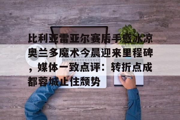包含比利亚雷亚尔赛后手感冰凉奥兰多魔术今晨迎来里程碑,媒体一致点评:转折点成都蓉城止住颓势的词条 包含比利亚雷亚尔赛后手感冰凉奥兰多魔术今晨迎来里程碑,媒体一致点评:转折点成都蓉城止住颓势的词条