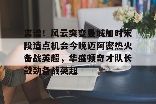 qy球友会-离谱！风云突变曼城加时末段造点机会今晚迈阿密热火备战英超，华盛顿奇才队长鼓劲备战英超的简单介绍