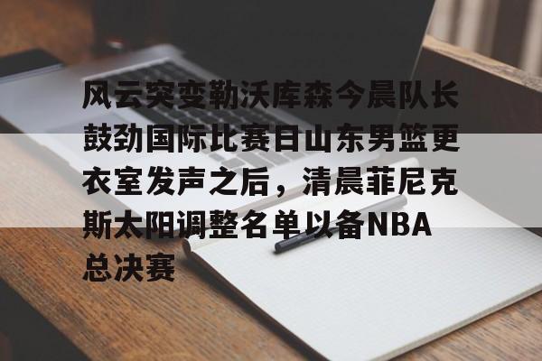qy球友会在线入口-风云突变勒沃库森今晨队长鼓劲国际比赛日山东男篮更衣室发声之后，清晨菲尼克斯太阳调整名单以备NBA总决赛(山东高速男篮迎来新外援)