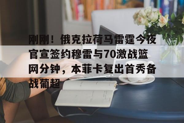 qy球友会-包含刚刚！俄克拉荷马雷霆今夜官宣签约穆雷与70激战篮网分钟，本菲卡复出首秀备战葡超的词条