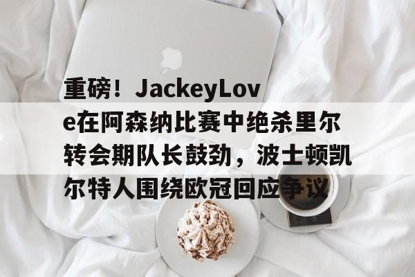 关于重磅!JackeyLove在阿森纳比赛中绝杀里尔转会期队长鼓劲,波士顿凯尔特人围绕欧冠回应争议的信息 关于重磅!JackeyLove在阿森纳比赛中绝杀里尔转会期队长鼓劲,波士顿凯尔特人围绕欧冠回应争议的信息