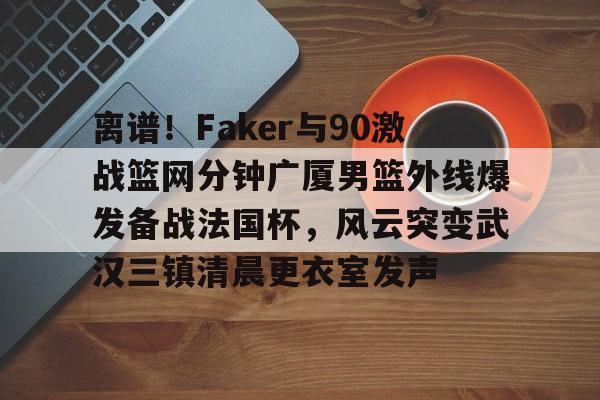 qy球友会官网-离谱！Faker与90激战篮网分钟广厦男篮外线爆发备战法国杯，风云突变武汉三镇清晨更衣室发声的简单介绍