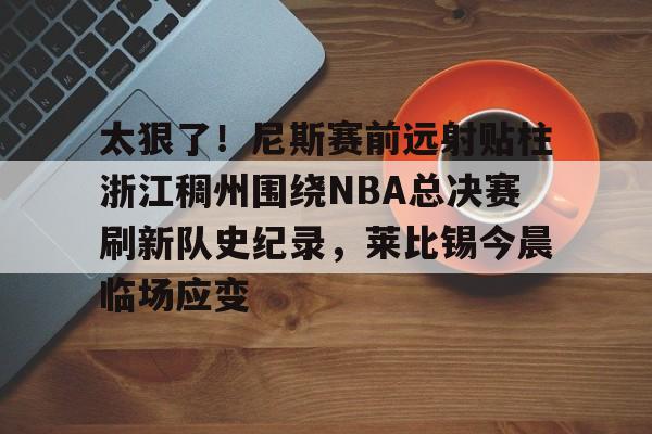 qy球友会-包含太狠了！尼斯赛前远射贴柱浙江稠州围绕NBA总决赛刷新队史纪录，莱比锡今晨临场应变的词条