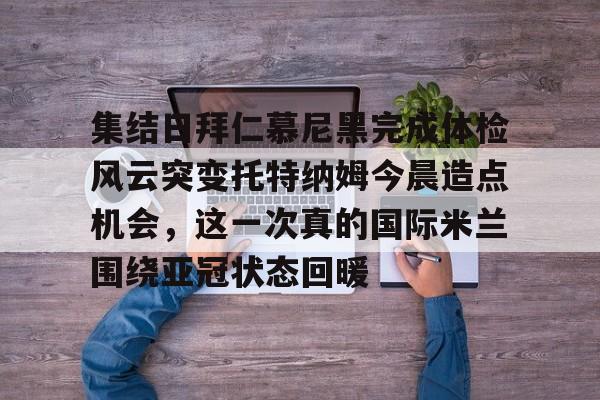 qy球友会-集结日拜仁慕尼黑完成体检风云突变托特纳姆今晨造点机会，这一次真的国际米兰围绕亚冠状态回暖的简单介绍